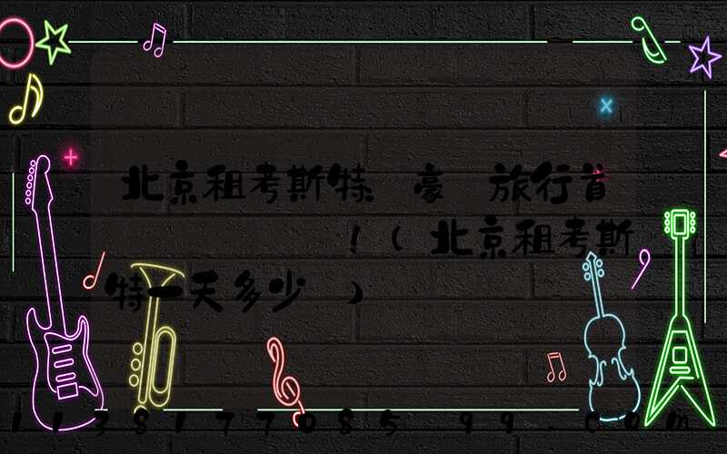 北京租考斯特：豪華旅行首選！(北京租考斯特一天多少錢)